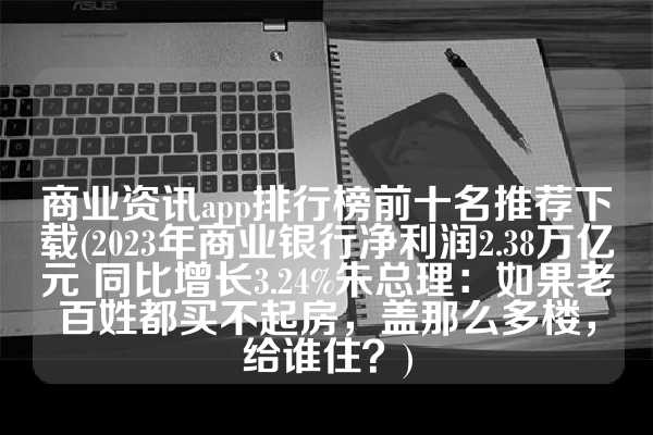 商业资讯app排行榜前十名推荐下载(2023年商业银行净利润2.38万亿元 同比增长3.24%朱总理：如果老百姓都买不起房，盖那么多楼，给谁住？)