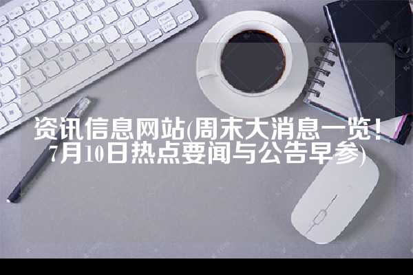 资讯信息网站(周末大消息一览！7月10日热点要闻与公告早参)