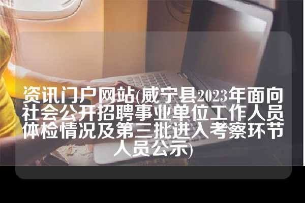 资讯门户网站(威宁县2023年面向社会公开招聘事业单位工作人员体检情况及第三批进入考察环节人员公示)