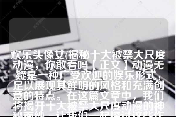 欢乐头像女(揭秘十大被禁大尺度动漫，你敢看吗【正文】动漫无疑是一种广受欢迎的娱乐形式，足以展现其鲜明的风格和充满创意的特点。在这篇文章中，我们将揭开十大被禁大尺度动漫的神秘面纱，让我们一起探讨这些作品背后的魅力所在。)