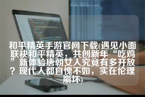 和平精英手游官网下载(遇见小面联袂和平精英，共创新年“吃鸡”新体验唐朝女人究竟有多开放？现代人都自愧不如，实在伦理崩坏)