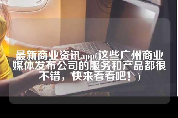 最新商业资讯app(这些广州商业媒体发布公司的服务和产品都很不错，快来看看吧！)
