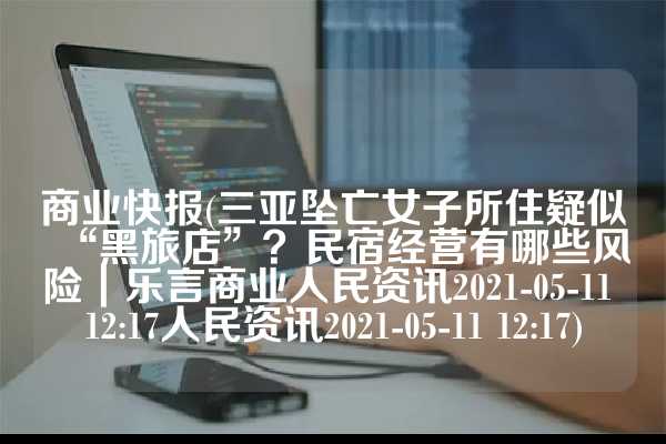 商业快报(三亚坠亡女子所住疑似“黑旅店”？民宿经营有哪些风险｜乐言商业人民资讯2021-05-11 12:17人民资讯2021-05-11 12:17)