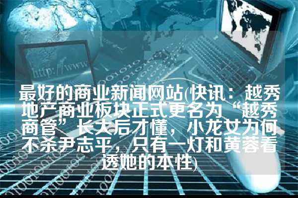 最好的商业新闻网站(快讯：越秀地产商业板块正式更名为“越秀商管”长大后才懂，小龙女为何不杀尹志平，只有一灯和黄蓉看透她的本性)