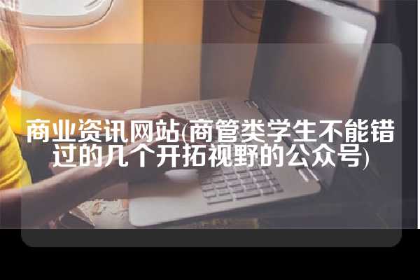 商业资讯网站(商管类学生不能错过的几个开拓视野的公众号)