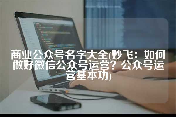 商业公众号名字大全(妙飞：如何做好微信公众号运营？公众号运营基本功)