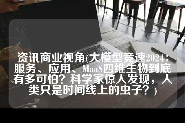资讯商业视角(大模型竞速2024：服务、应用、MaaS四维生物到底有多可怕？科学家惊人发现，人类只是时间线上的虫子？)