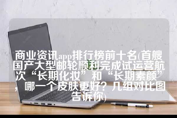 商业资讯app排行榜前十名(首艘国产大型邮轮顺利完成试运营航次“长期化妆”和“长期素颜”，哪一个皮肤更好？几组对比图告诉你)