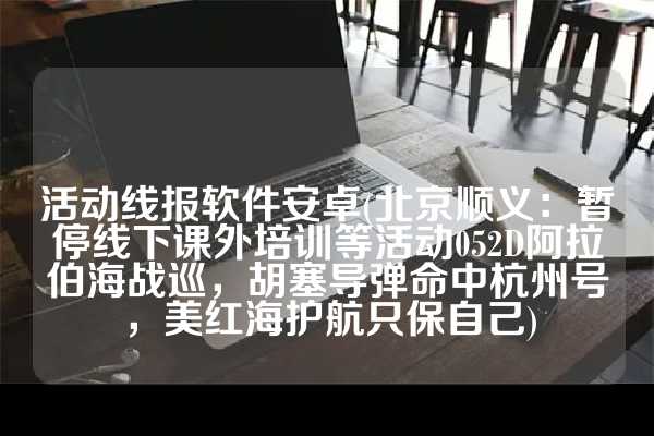 活动线报软件安卓(北京顺义：暂停线下课外培训等活动052D阿拉伯海战巡，胡塞导弹命中杭州号，美红海护航只保自己)