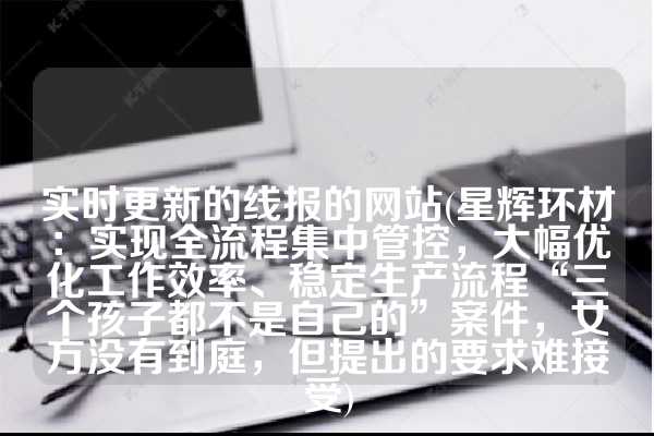 实时更新的线报的网站(星辉环材：实现全流程集中管控，大幅优化工作效率、稳定生产流程“三个孩子都不是自己的”案件，女方没有到庭，但提出的要求难接受)