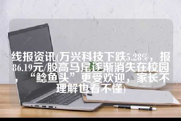 线报资讯(万兴科技下跌5.28%，报86.19元/股高马尾逐渐消失在校园，“鲶鱼头”更受欢迎，家长不理解也看不懂)