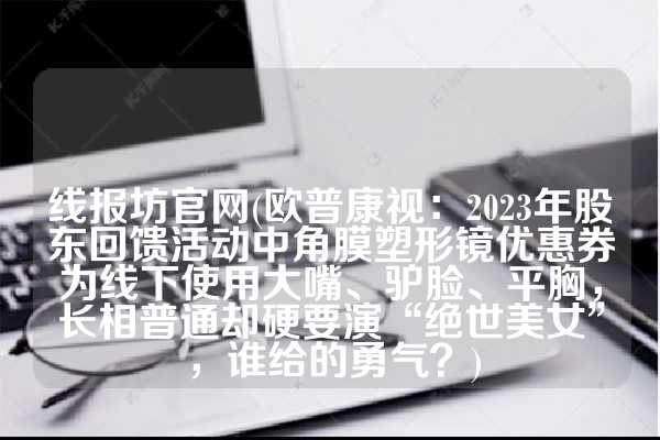 线报坊官网(欧普康视：2023年股东回馈活动中角膜塑形镜优惠券为线下使用大嘴、驴脸、平胸，长相普通却硬要演“绝世美女”，谁给的勇气？)