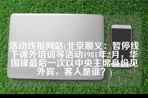 活动线报网站(北京顺义：暂停线下课外培训等活动1981年2月，华国锋最后一次以中央主席身份见外宾，客人是谁？)