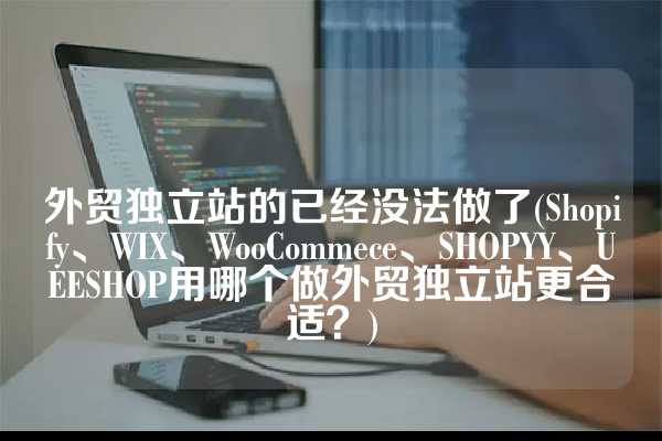 外贸独立站的已经没法做了(Shopify、WIX、WooCommece、SHOPYY、UEESHOP用哪个做外贸独立站更合适？)