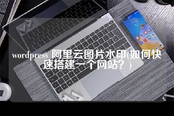 wordpress 阿里云图片水印(如何快速搭建一个网站？)