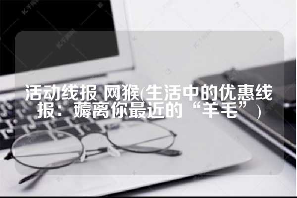 活动线报 网猴(生活中的优惠线报：薅离你最近的“羊毛”)