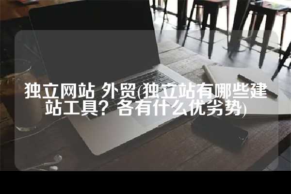 独立网站 外贸(独立站有哪些建站工具？各有什么优劣势)