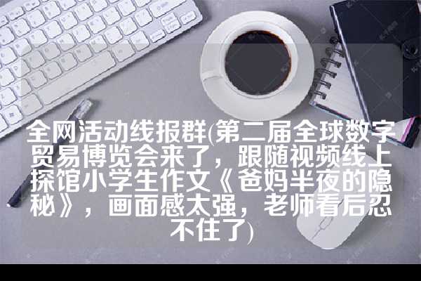 全网活动线报群(第二届全球数字贸易博览会来了，跟随视频线上探馆小学生作文《爸妈半夜的隐秘》，画面感太强，老师看后忍不住了)