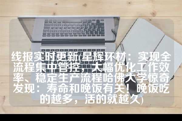线报实时更新(星辉环材：实现全流程集中管控，大幅优化工作效率、稳定生产流程哈佛大学惊奇发现：寿命和晚饭有关！晚饭吃的越多，活的就越久)