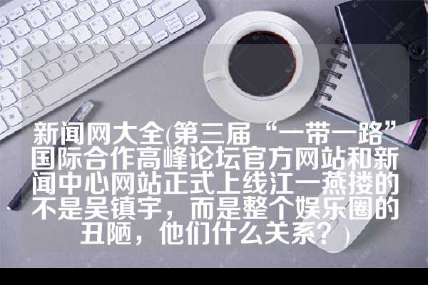 新闻网大全(第三届“一带一路”国际合作高峰论坛官方网站和新闻中心网站正式上线江一燕搂的不是吴镇宇，而是整个娱乐圈的丑陋，他们什么关系？)