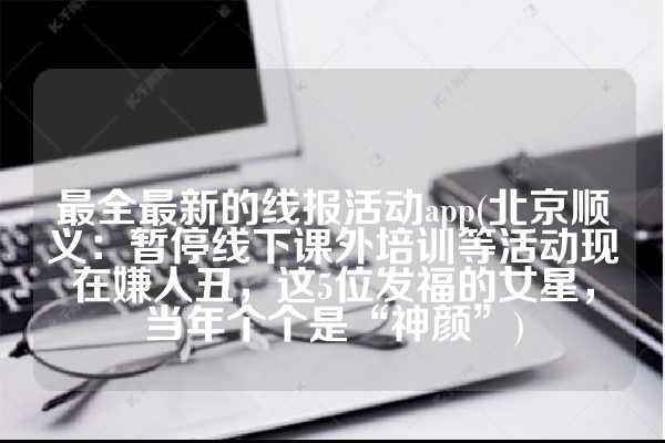 最全最新的线报活动app(北京顺义：暂停线下课外培训等活动现在嫌人丑，这5位发福的女星，当年个个是“神颜”)