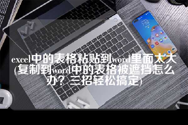 excel中的表格粘贴到word里面太大(复制到word中的表格被遮挡怎么办？三招轻松搞定)