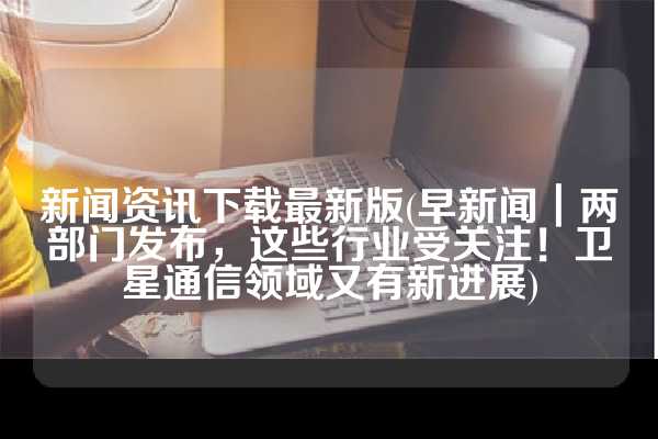 新闻资讯下载最新版(早新闻｜两部门发布，这些行业受关注！卫星通信领域又有新进展)