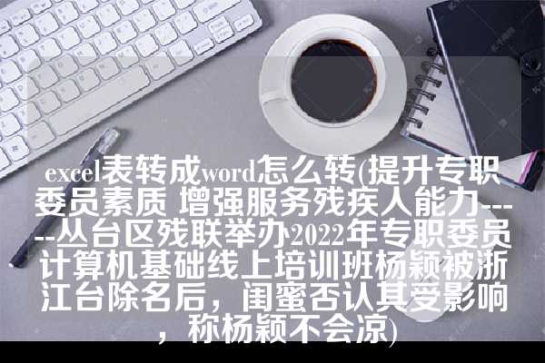 excel表转成word怎么转(提升专职委员素质 增强服务残疾人能力-----丛台区残联举办2022年专职委员计算机基础线上培训班杨颖被浙江台除名后，闺蜜否认其受影响，称杨颖不会凉)