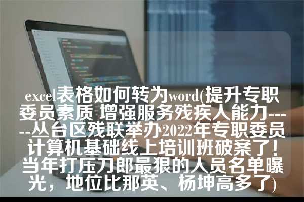 excel表格如何转为word(提升专职委员素质 增强服务残疾人能力-----丛台区残联举办2022年专职委员计算机基础线上培训班破案了！当年打压刀郎最狠的人员名单曝光，地位比那英、杨坤高多了)