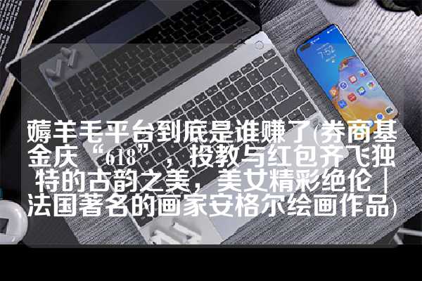 薅羊毛平台到底是谁赚了(券商基金庆“618”，投教与红包齐飞独特的古韵之美，美女精彩绝伦︱法国著名的画家安格尔绘画作品)