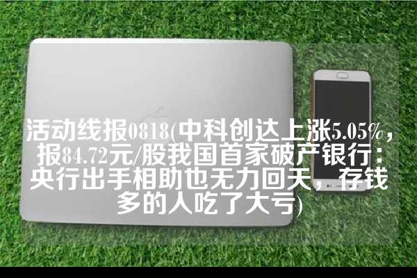 活动线报0818(中科创达上涨5.05%，报84.72元/股我国首家破产银行：央行出手相助也无力回天，存钱多的人吃了大亏)