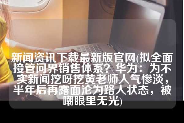 新闻资讯下载最新版官网(拟全面接管问界销售体系？华为：为不实新闻挖呀挖黄老师人气惨淡，半年后再露面沦为路人状态，被嘲眼里无光)
