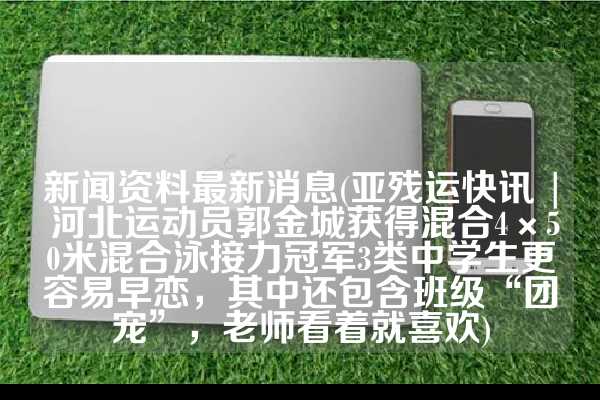 新闻资料最新消息(亚残运快讯 | 河北运动员郭金城获得混合4×50米混合泳接力冠军3类中学生更容易早恋，其中还包含班级“团宠”，老师看着就喜欢)