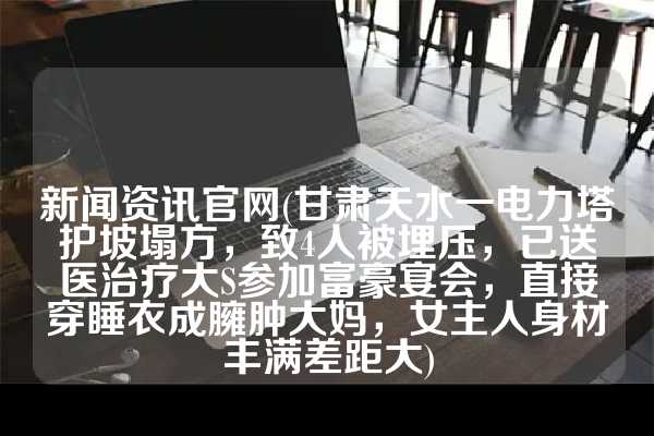 新闻资讯官网(甘肃天水一电力塔护坡塌方，致4人被埋压，已送医治疗大S参加富豪宴会，直接穿睡衣成臃肿大妈，女主人身材丰满差距大)