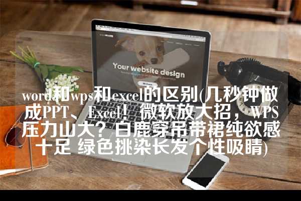 word和wps和excel的区别(几秒钟做成PPT、Excel！微软放大招，WPS压力山大？白鹿穿吊带裙纯欲感十足 绿色挑染长发个性吸睛)