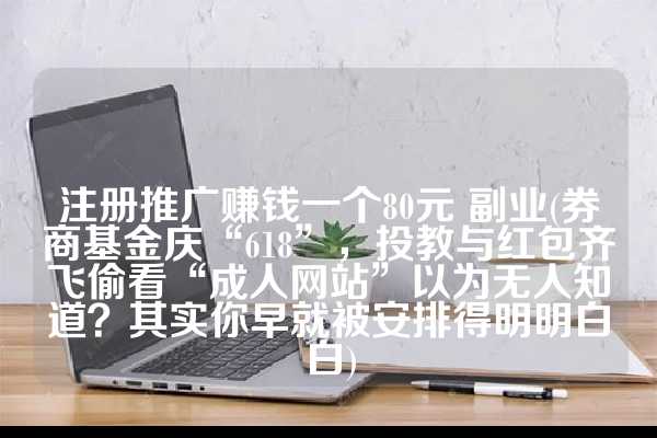 注册推广赚钱一个80元 副业(券商基金庆“618”，投教与红包齐飞偷看“成人网站”以为无人知道？其实你早就被安排得明明白白)