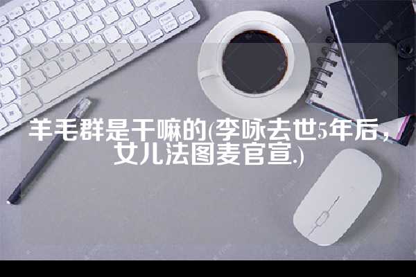 羊毛群是干嘛的(李咏去世5年后，女儿法图麦官宣.)