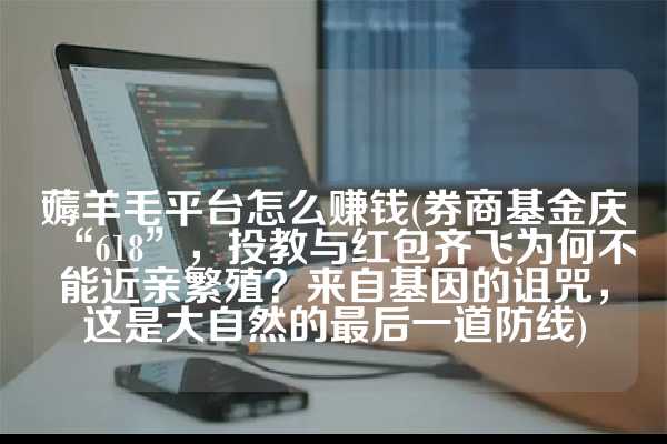 薅羊毛平台怎么赚钱(券商基金庆“618”，投教与红包齐飞为何不能近亲繁殖？来自基因的诅咒，这是大自然的最后一道防线)