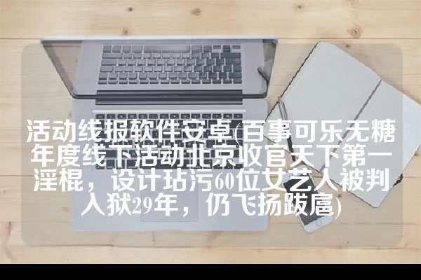 活动线报软件安卓(百事可乐无糖年度线下活动北京收官天下第一淫棍，设计玷污60位女艺人被判入狱29年，仍飞扬跋扈)