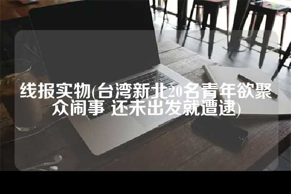 线报实物(台湾新北20名青年欲聚众闹事 还未出发就遭逮)