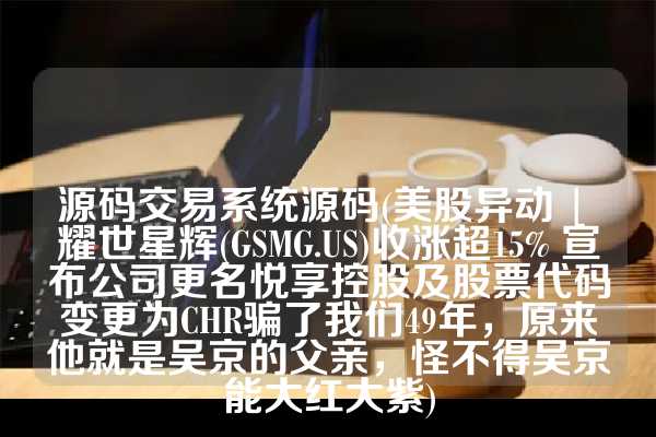 源码交易系统源码(美股异动 | 耀世星辉(GSMG.US)收涨超15% 宣布公司更名悦享控股及股票代码变更为CHR骗了我们49年，原来他就是吴京的父亲，怪不得吴京能大红大紫)