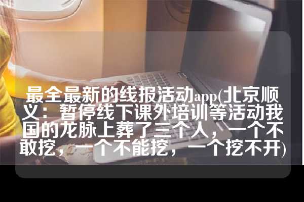 最全最新的线报活动app(北京顺义：暂停线下课外培训等活动我国的龙脉上葬了三个人，一个不敢挖，一个不能挖，一个挖不开)