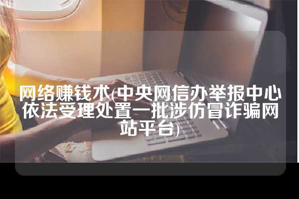 网络赚钱术(中央网信办举报中心依法受理处置一批涉仿冒诈骗网站平台)