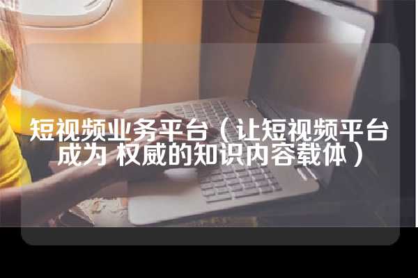 短视频业务平台（让短视频平台成为 权威的知识内容载体）