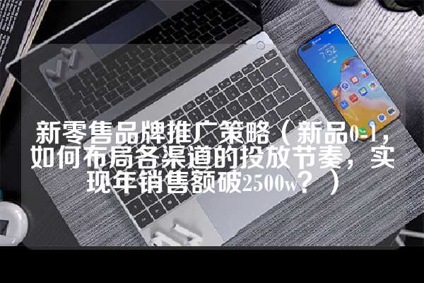 新零售品牌推广策略（新品0-1，如何布局各渠道的投放节奏，实现年销售额破2500w？）