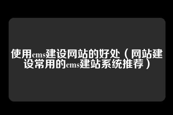 使用cms建设网站的好处（网站建设常用的cms建站系统推荐）