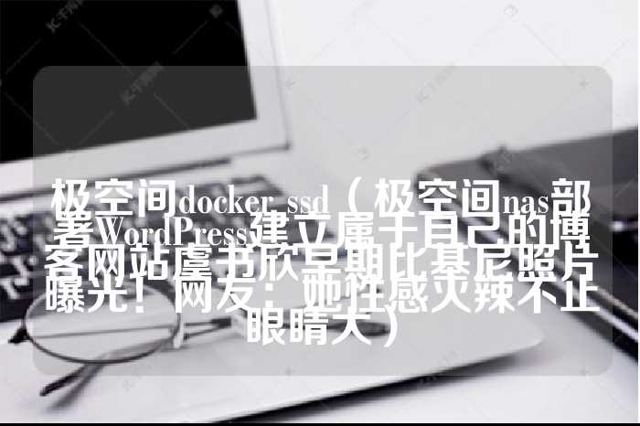 极空间docker ssd（极空间nas部署WordPress建立属于自己的博客网站虞书欣早期比基尼照片曝光！网友：她性感火辣不止眼睛大）