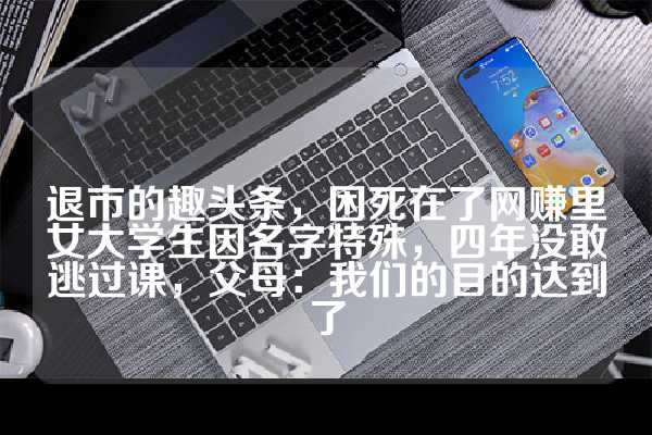 退市的趣头条，困死在了网赚里女大学生因名字特殊，四年没敢逃过课，父母：我们的目的达到了