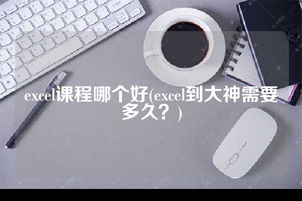 excel课程哪个好(excel到大神需要多久？)