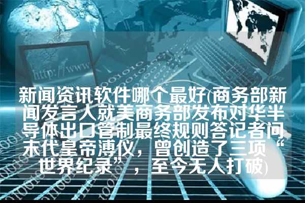 新闻资讯软件哪个最好(商务部新闻发言人就美商务部发布对华半导体出口管制最终规则答记者问末代皇帝溥仪，曾创造了三项“世界纪录”，至今无人打破)